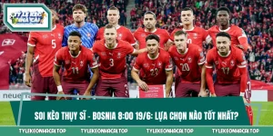 Soi Kèo Thụy Sĩ Vs Bosnia 8:00 19/6: Lựa Chọn Nào Tốt Nhất?